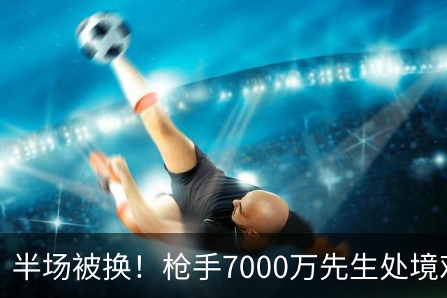 半场被换！枪手7000万先生处境艰难 光有天赋不够还要更努力
