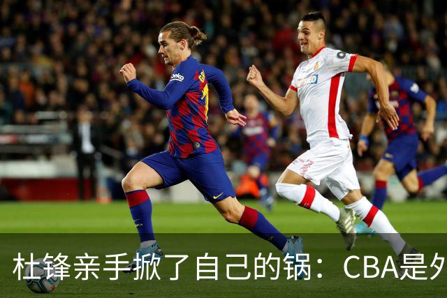 杜锋亲手掀了自己的锅：CBA是外援培训班，本土球员负责围观