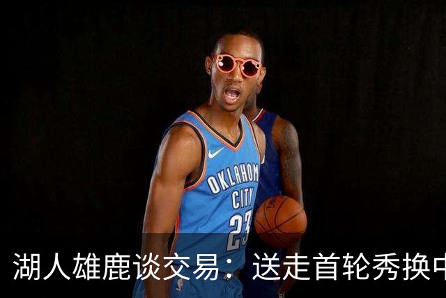 湖人雄鹿谈交易：送走首轮秀换中锋，消息人士却泼冷水