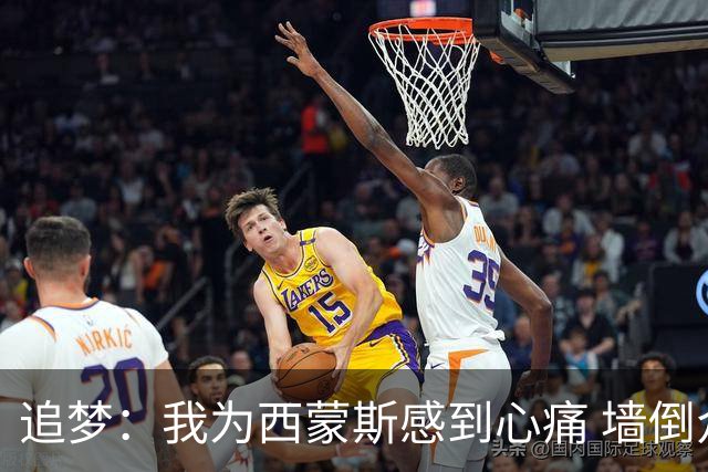追梦：我为西蒙斯感到心痛 墙倒众人推去攻击他实在太容易了