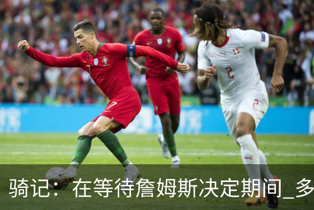 骑记：在等待詹姆斯决定期间 多位骑士内部成员一度相信他会回归